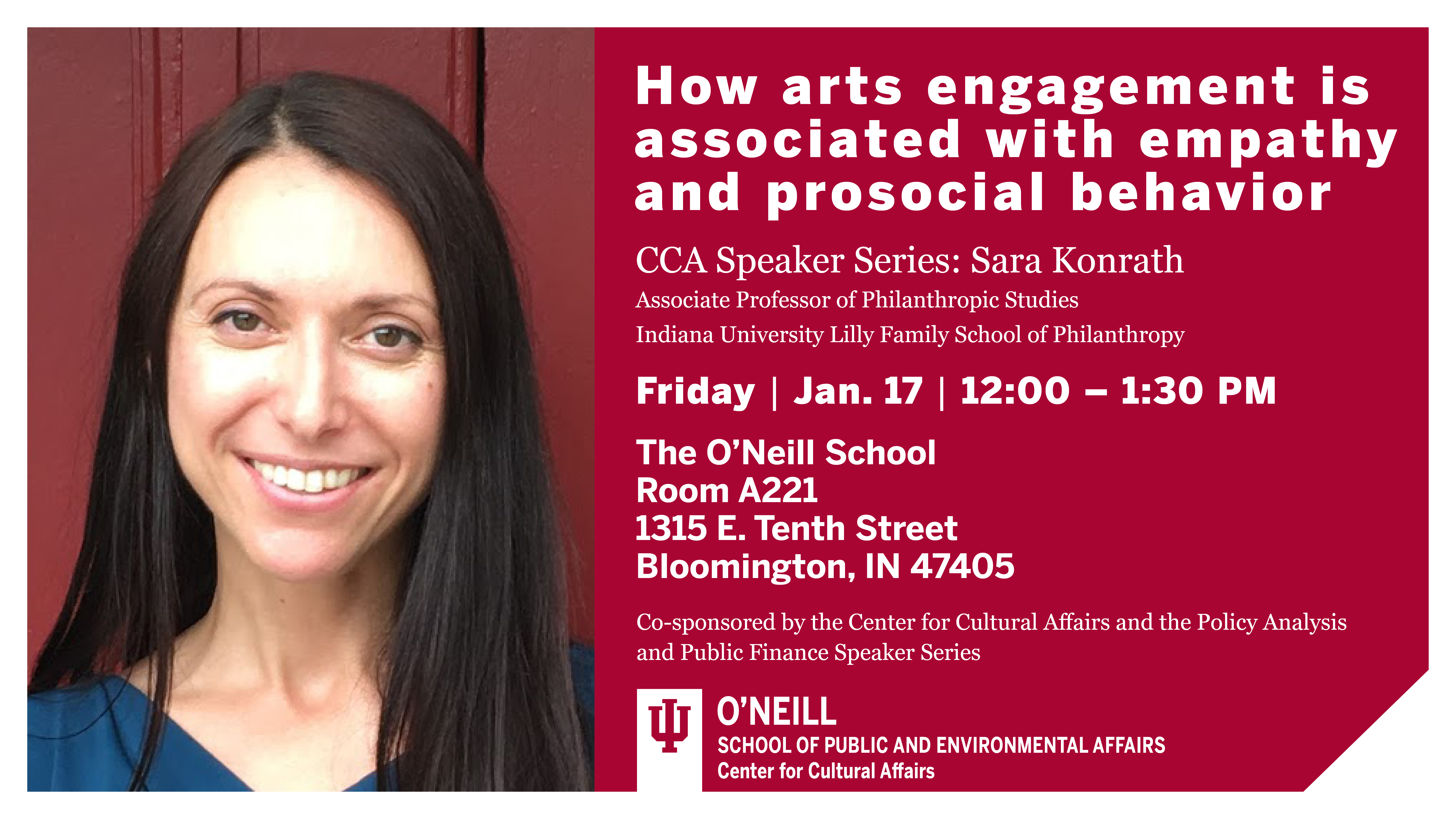 How arts engagement is associated with empathy and prosocial behavior  CCA Speaker Series: Sara Konrath  Associate Professor of Philanthropic Studies, Indiana University Lilly Family School of Philanthropy  Friday Jan 17 12:00-1:30 p.m.  The O'Neill School  Room A221  1315 E Tenth Street  Bloomington, IN 47401  Co-sponsored by the Center for Cultural Affairs and the Policy Analysis and Public Finance Speaker Series
